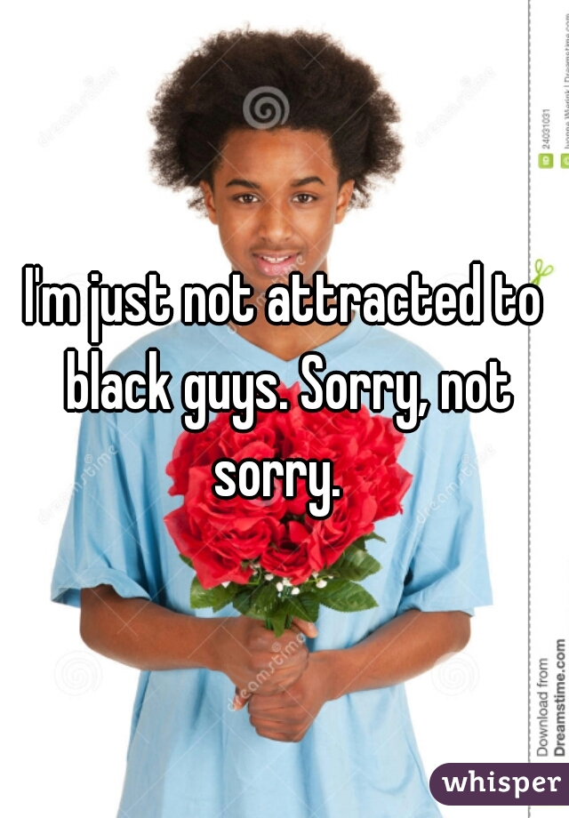 I'm just not attracted to black guys. Sorry, not sorry.  