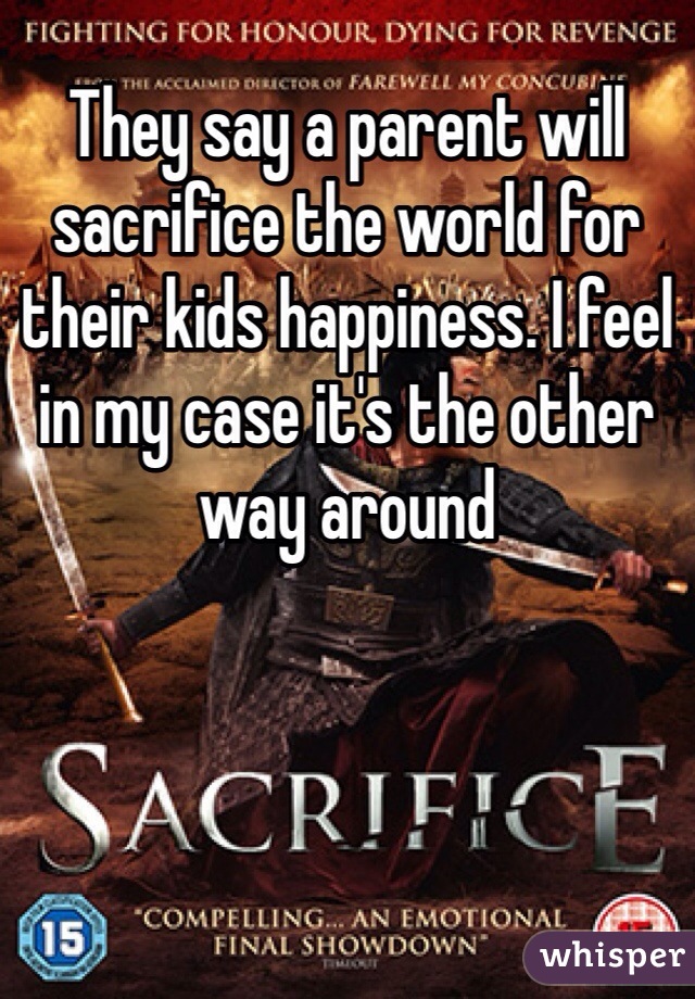 They say a parent will sacrifice the world for their kids happiness. I feel in my case it's the other way around 