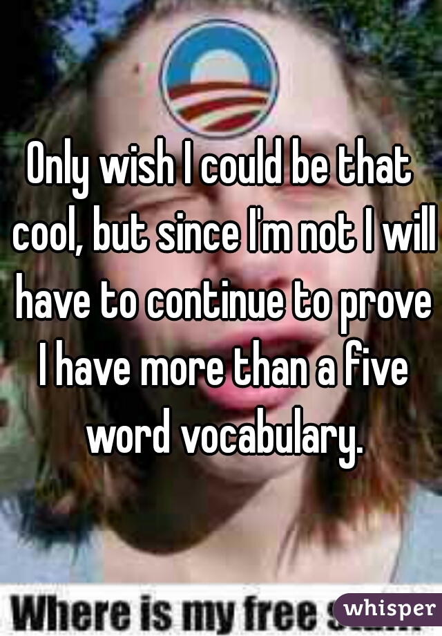 Only wish I could be that cool, but since I'm not I will have to continue to prove I have more than a five word vocabulary.