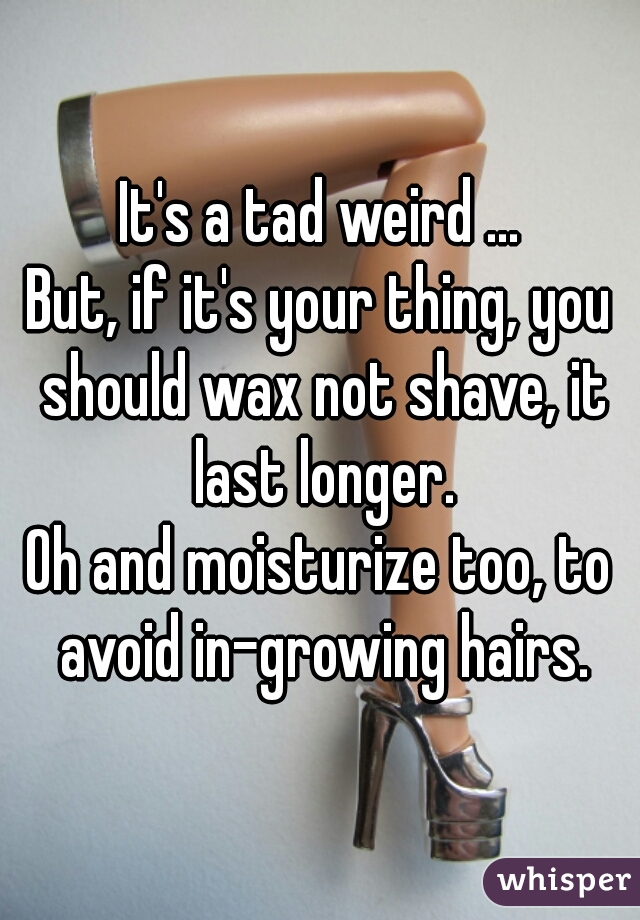 It's a tad weird ...

But, if it's your thing, you should wax not shave, it last longer.

Oh and moisturize too, to avoid in-growing hairs.