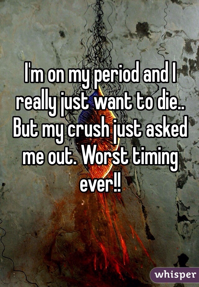 I'm on my period and I really just want to die.. But my crush just asked me out. Worst timing ever!!