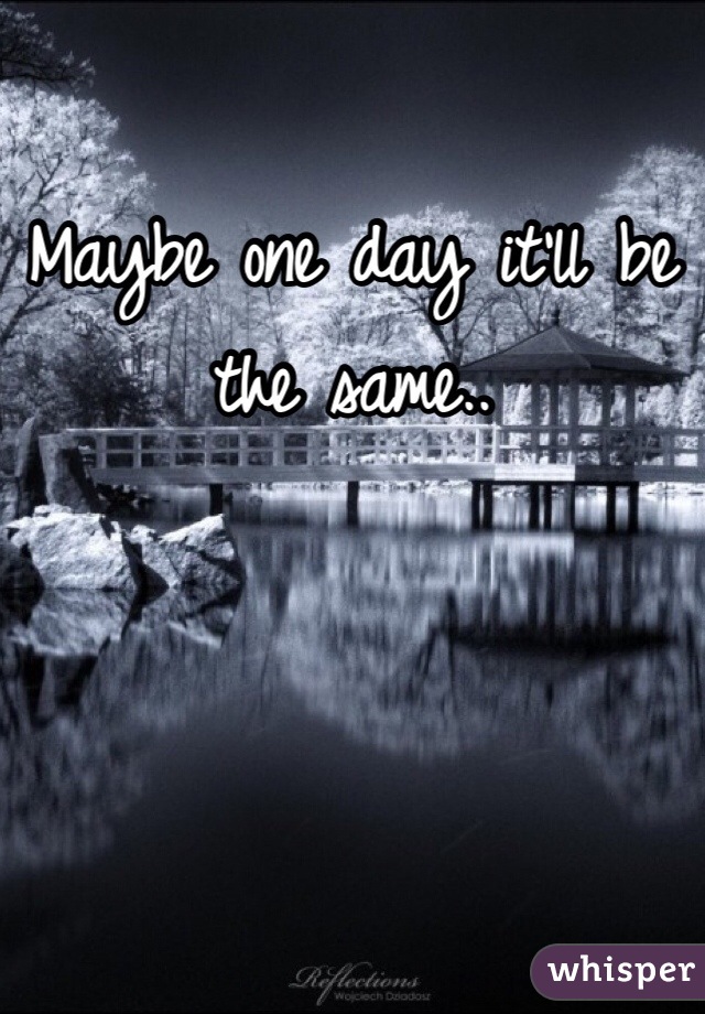 Maybe one day it'll be the same..