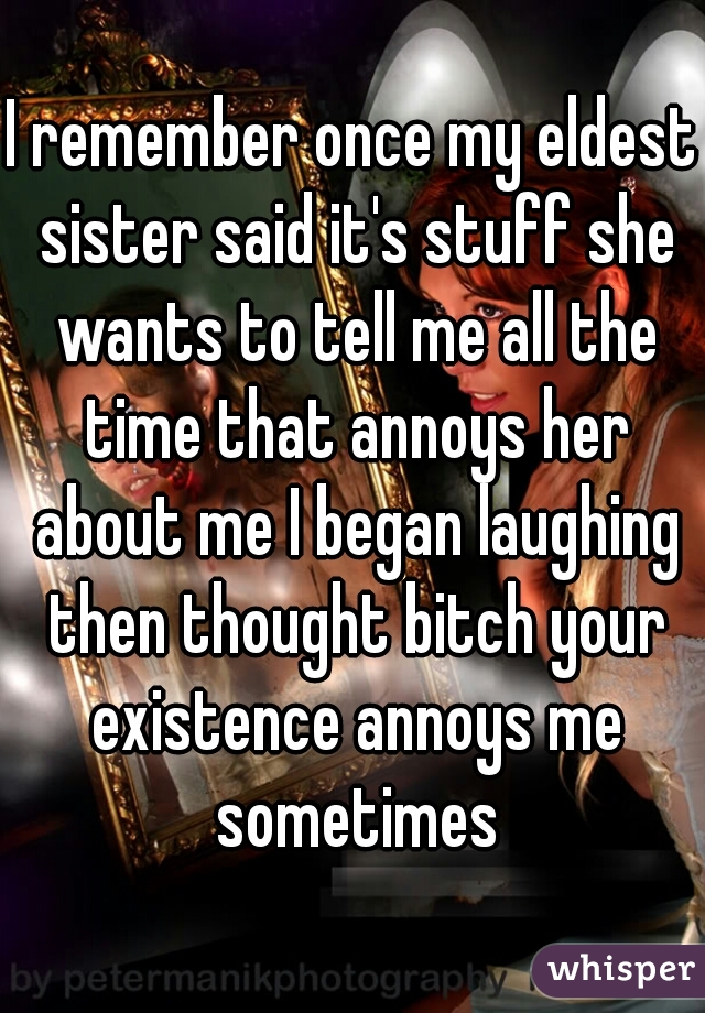 I remember once my eldest sister said it's stuff she wants to tell me all the time that annoys her about me I began laughing then thought bitch your existence annoys me sometimes