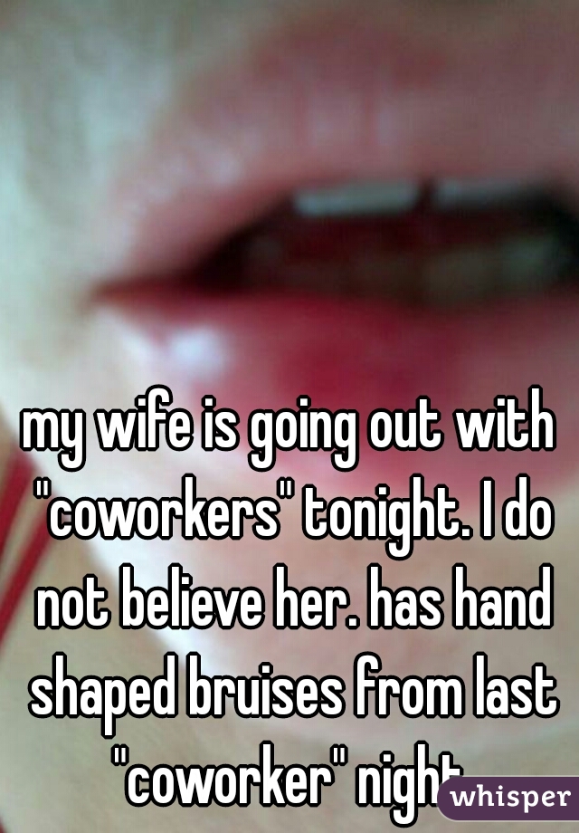 my wife is going out with "coworkers" tonight. I do not believe her. has hand shaped bruises from last "coworker" night.