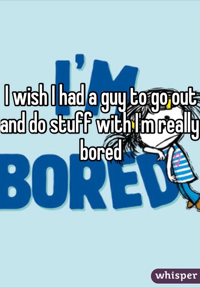 I wish I had a guy to go out and do stuff with I'm really bored 