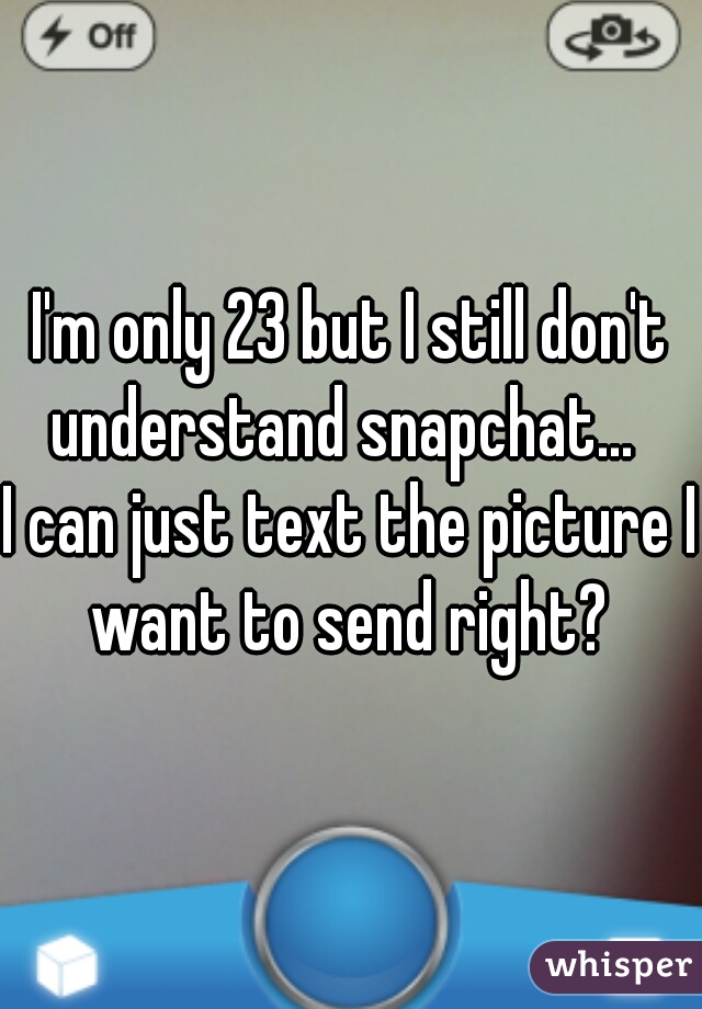 I'm only 23 but I still don't understand snapchat...  
I can just text the picture I want to send right? 