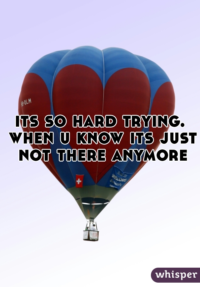 its so hard trying. when u know its just not there anymore
