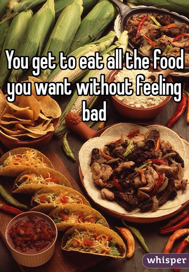 You get to eat all the food you want without feeling bad 