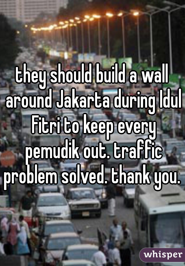 they should build a wall around Jakarta during Idul Fitri to keep every pemudik out. traffic problem solved. thank you. 