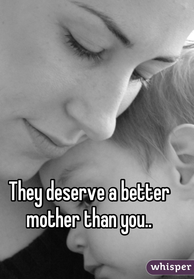 They deserve a better mother than you..