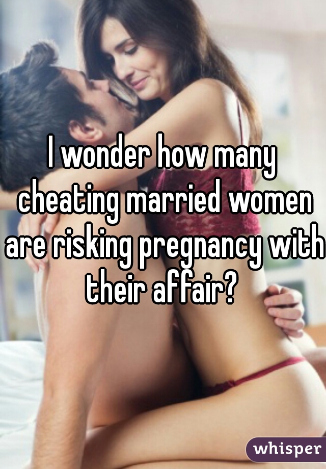 I wonder how many cheating married women are risking pregnancy with their affair? 