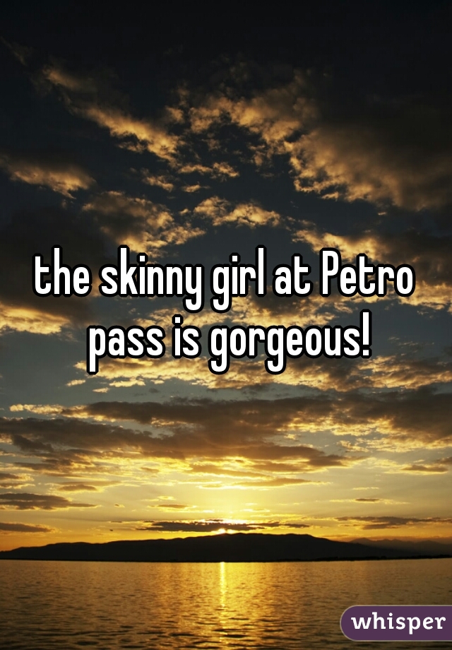 the skinny girl at Petro pass is gorgeous!