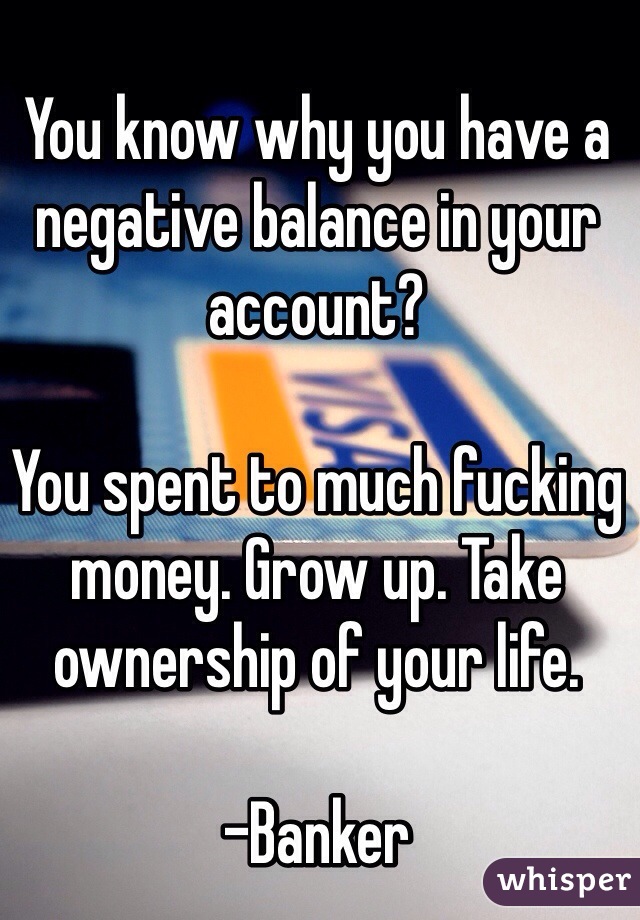 You know why you have a negative balance in your account? 

You spent to much fucking money. Grow up. Take ownership of your life. 

-Banker