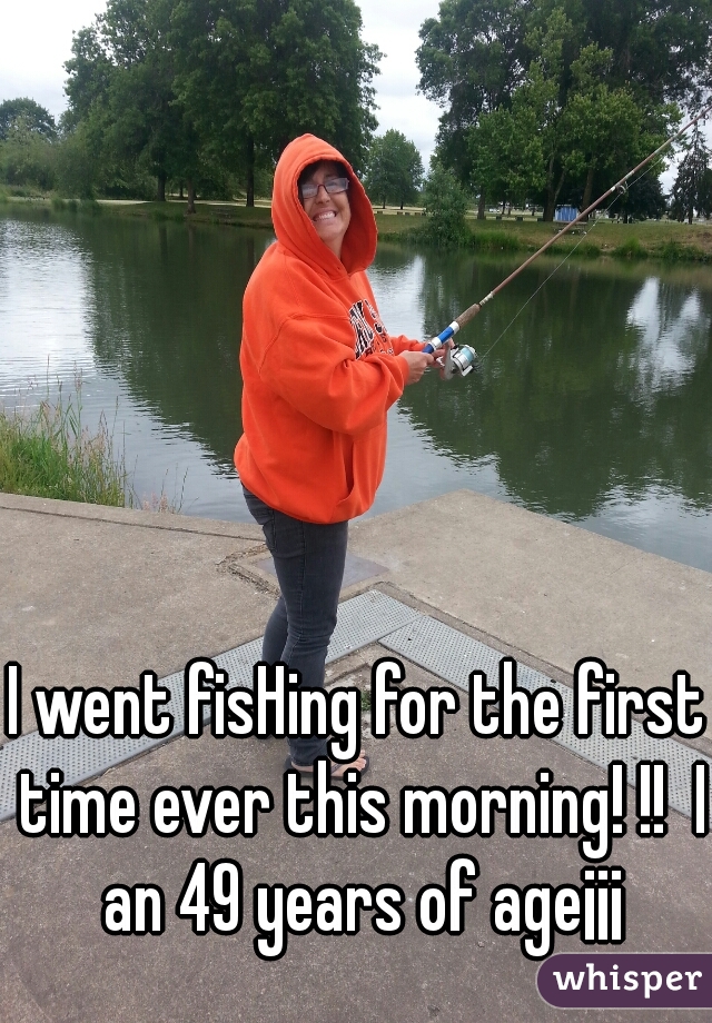 I went fisHing for the first time ever this morning! !!  I an 49 years of age¡¡¡