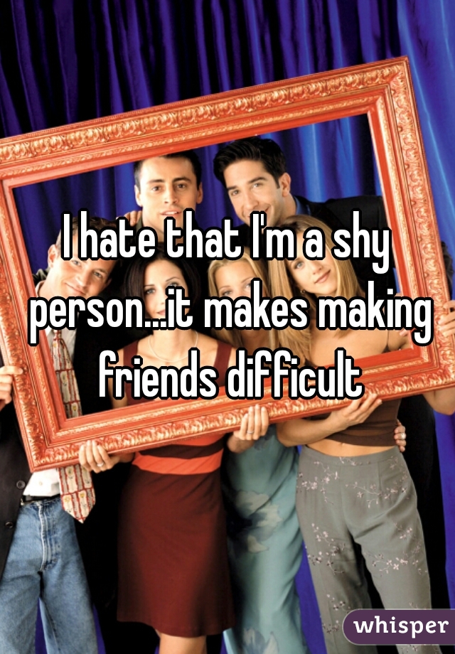 I hate that I'm a shy person...it makes making friends difficult