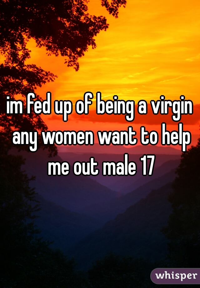 im fed up of being a virgin any women want to help me out male 17