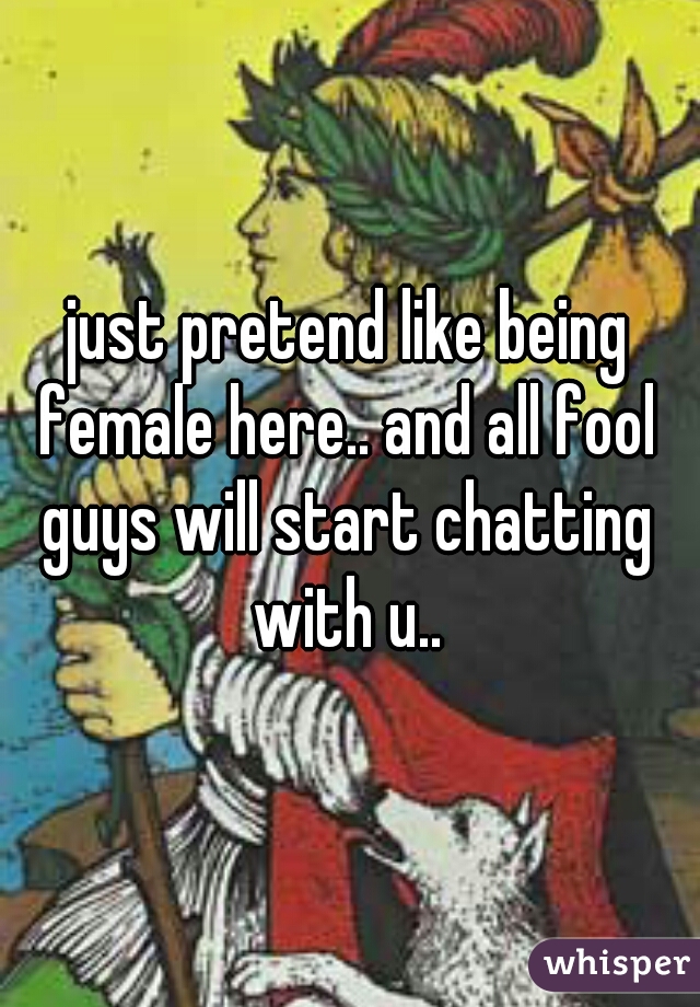 just pretend like being female here.. and all fool guys will start chatting with u.. 