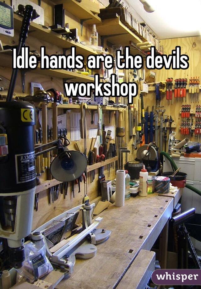 Idle hands are the devils workshop