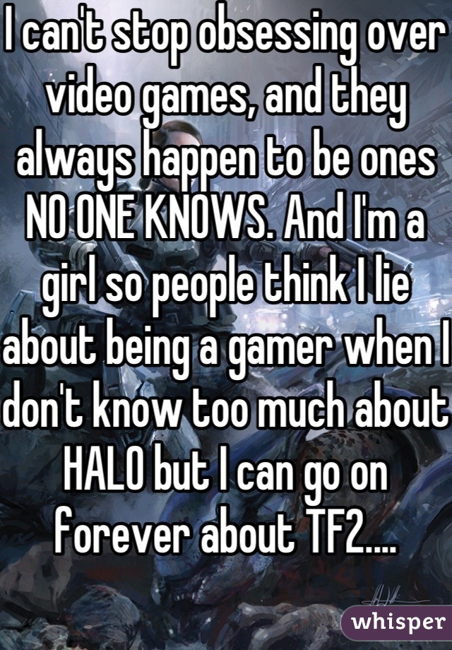 I can't stop obsessing over video games, and they always happen to be ones NO ONE KNOWS. And I'm a girl so people think I lie about being a gamer when I don't know too much about HALO but I can go on forever about TF2....