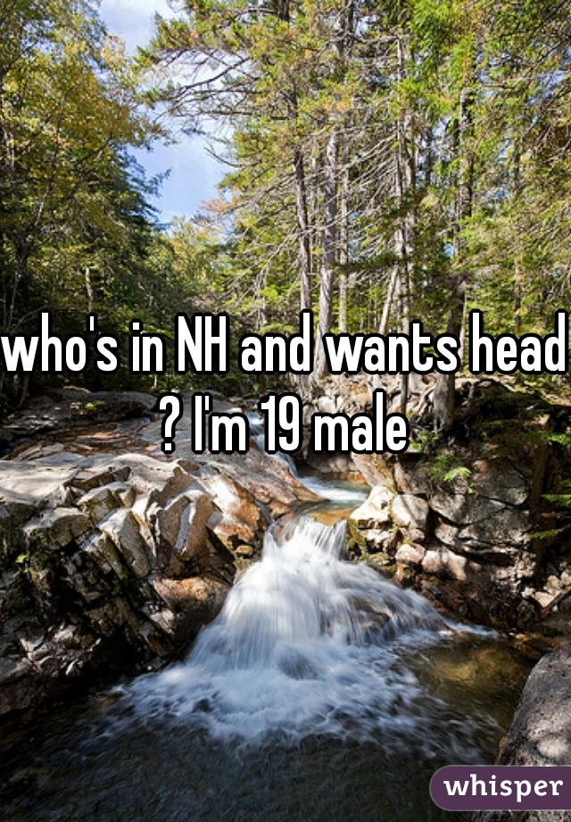 who's in NH and wants head ? I'm 19 male 
