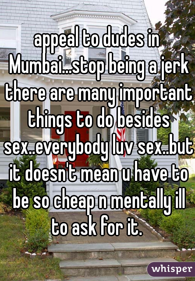 appeal to dudes in Mumbai...stop being a jerk there are many important things to do besides sex..everybody luv sex..but it doesn't mean u have to be so cheap n mentally ill to ask for it. 