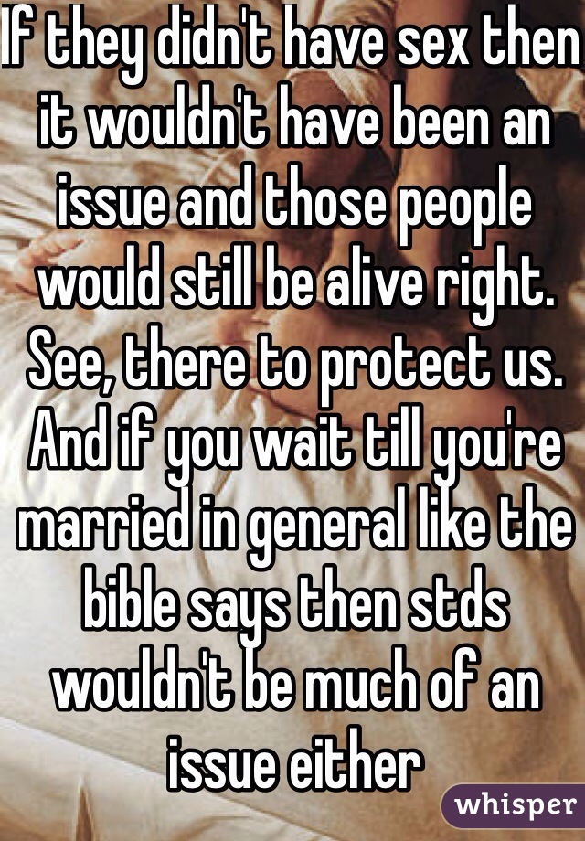 If they didn't have sex then it wouldn't have been an issue and those people would still be alive right. See, there to protect us. And if you wait till you're married in general like the bible says then stds wouldn't be much of an issue either 