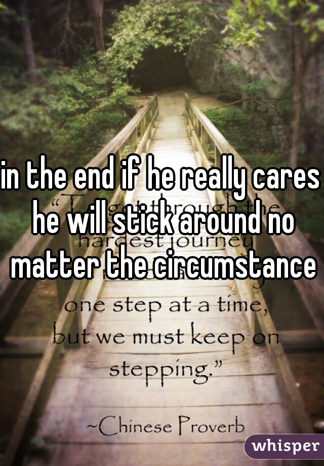 in the end if he really cares he will stick around no matter the circumstances