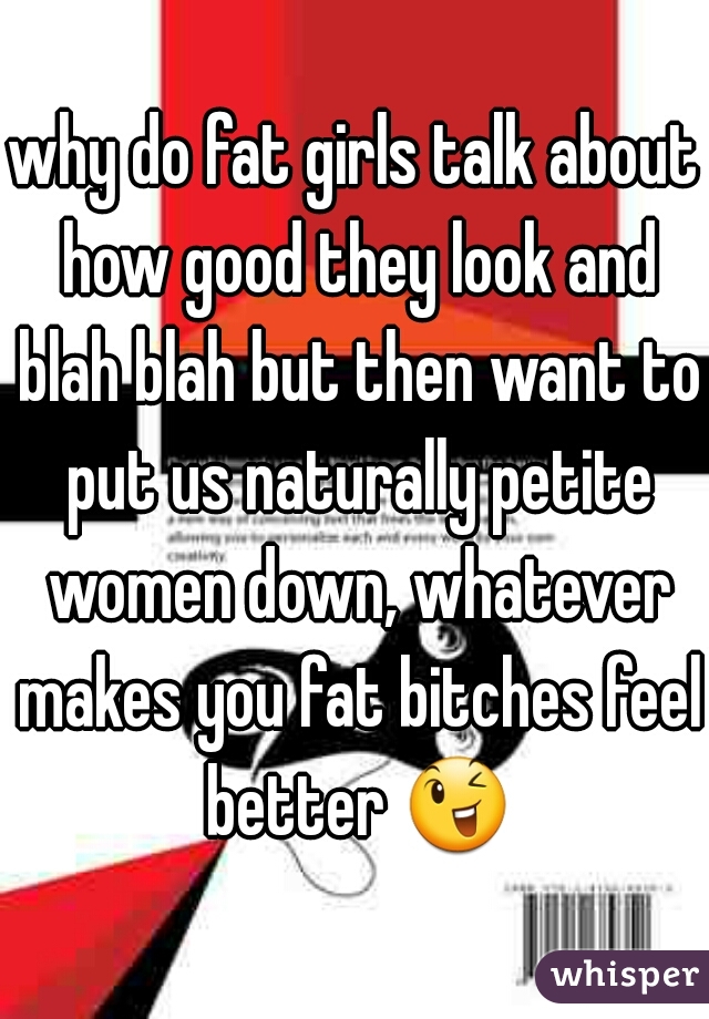 why do fat girls talk about how good they look and blah blah but then want to put us naturally petite women down, whatever makes you fat bitches feel better 😉 
