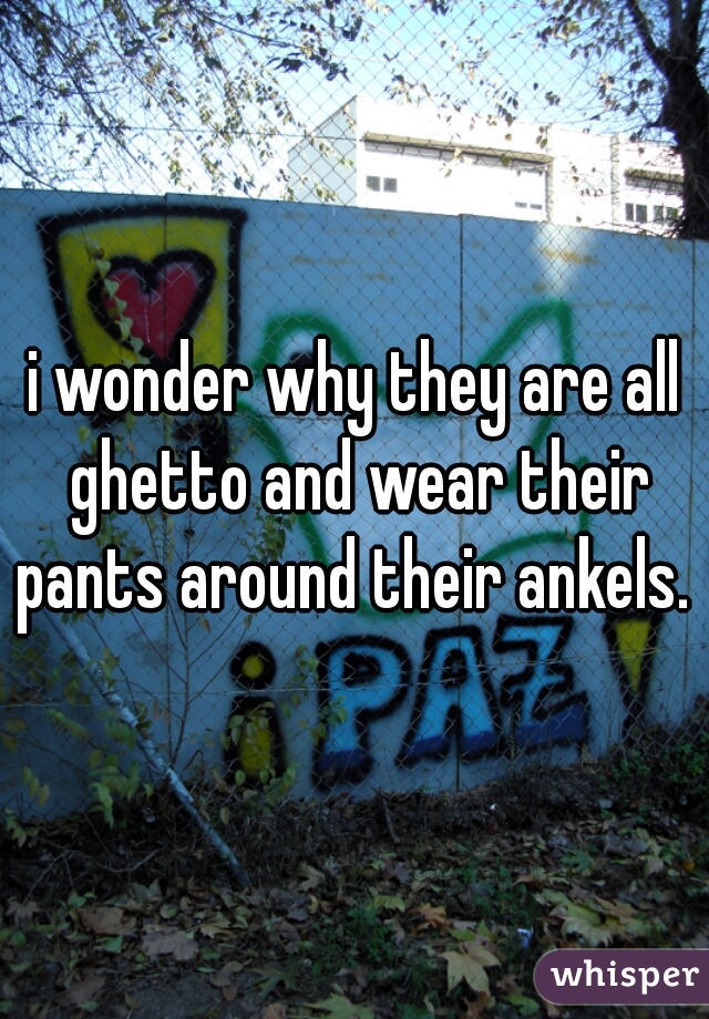 i wonder why they are all ghetto and wear their pants around their ankels. 