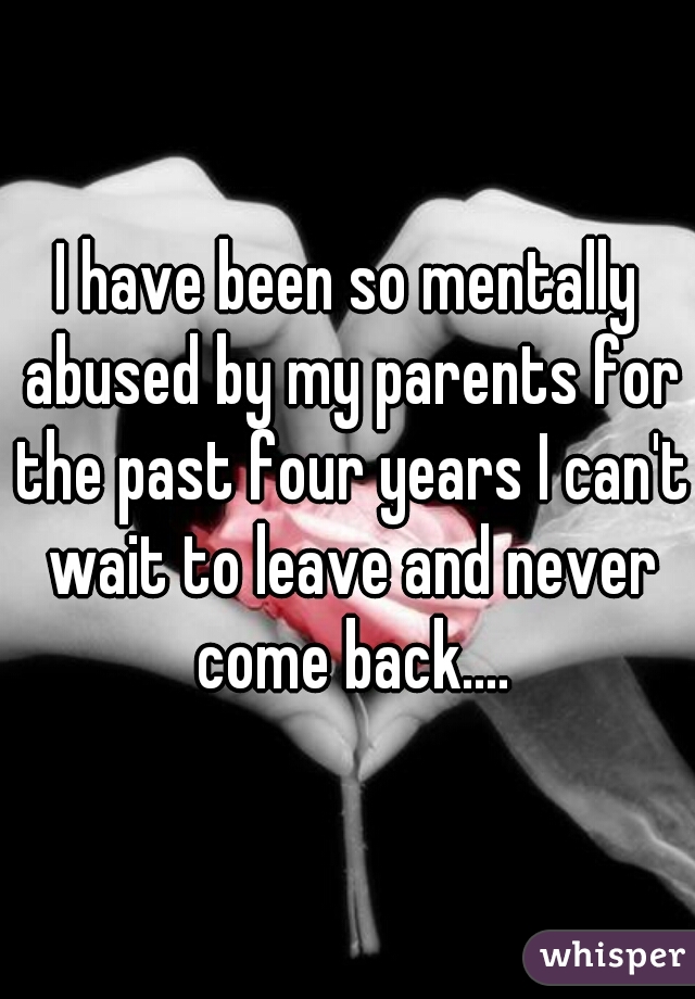 I have been so mentally abused by my parents for the past four years I can't wait to leave and never come back....