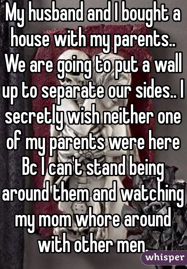 My husband and I bought a house with my parents.. We are going to put a wall up to separate our sides.. I secretly wish neither one of my parents were here Bc I can't stand being around them and watching my mom whore around with other men. 