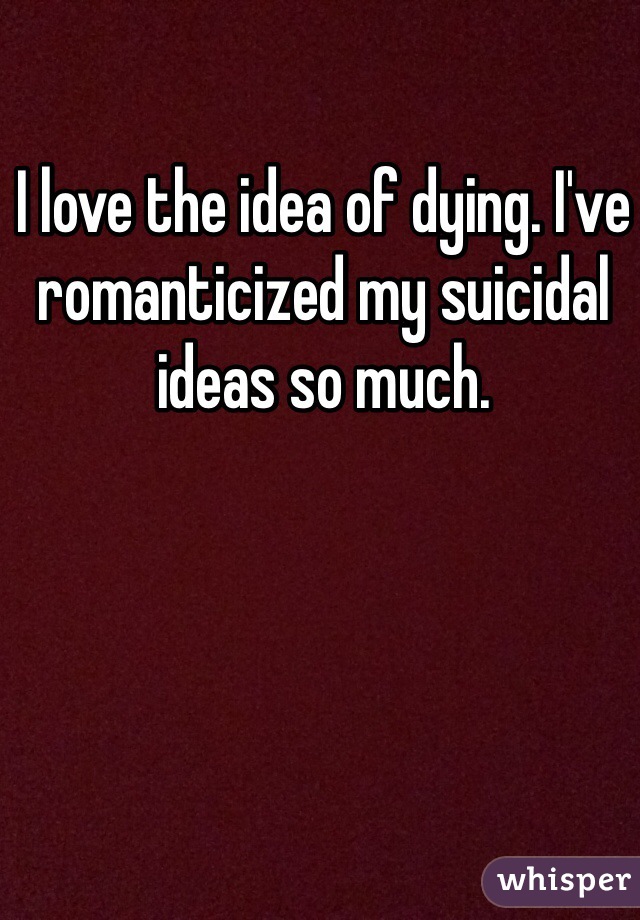 I love the idea of dying. I've romanticized my suicidal ideas so much.