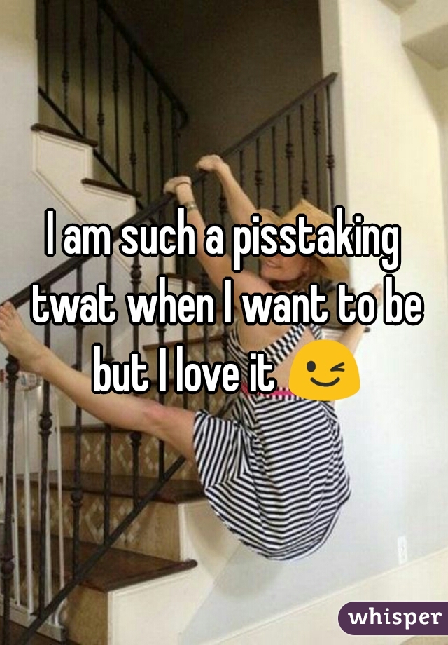 I am such a pisstaking twat when I want to be but I love it 😉