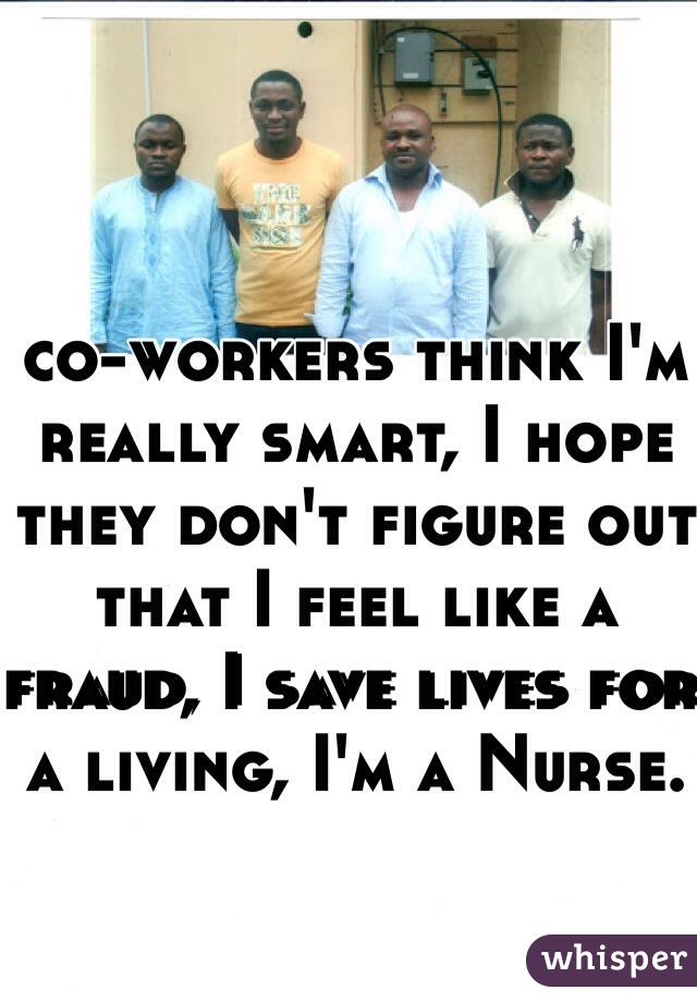 co-workers think I'm really smart, I hope they don't figure out that I feel like a fraud, I save lives for a living, I'm a Nurse. 