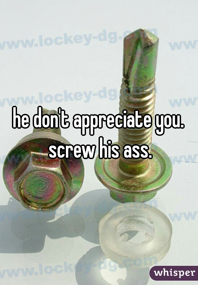 he don't appreciate you. screw his ass.
