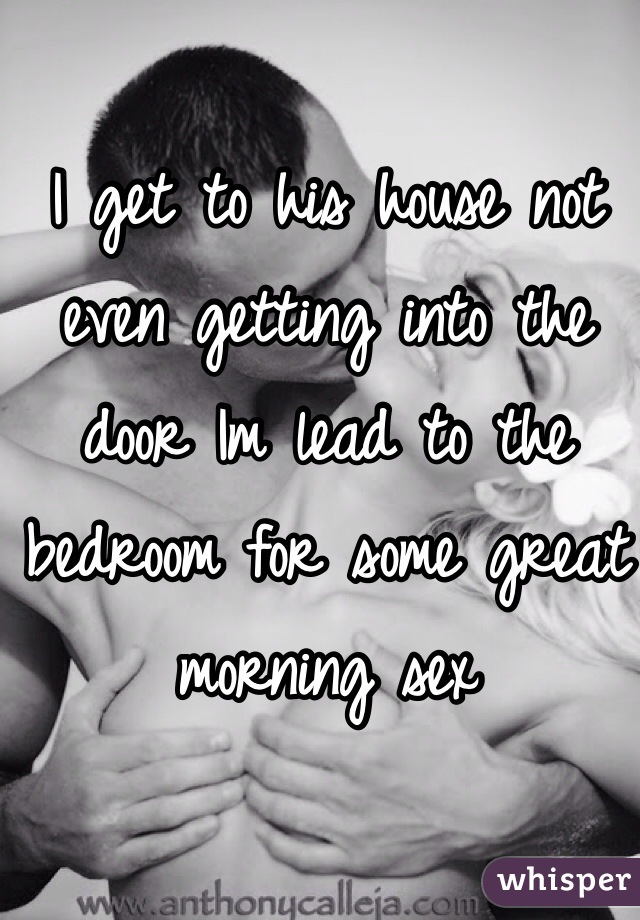 I get to his house not even getting into the door Im lead to the bedroom for some great morning sex
