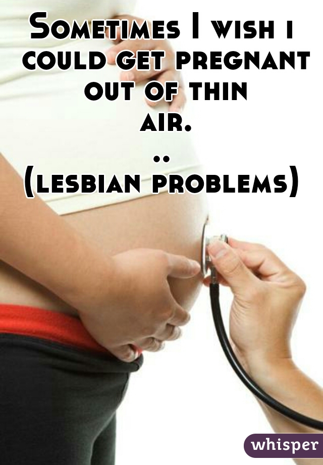 Sometimes I wish i could get pregnant out of thin air...
(lesbian problems)