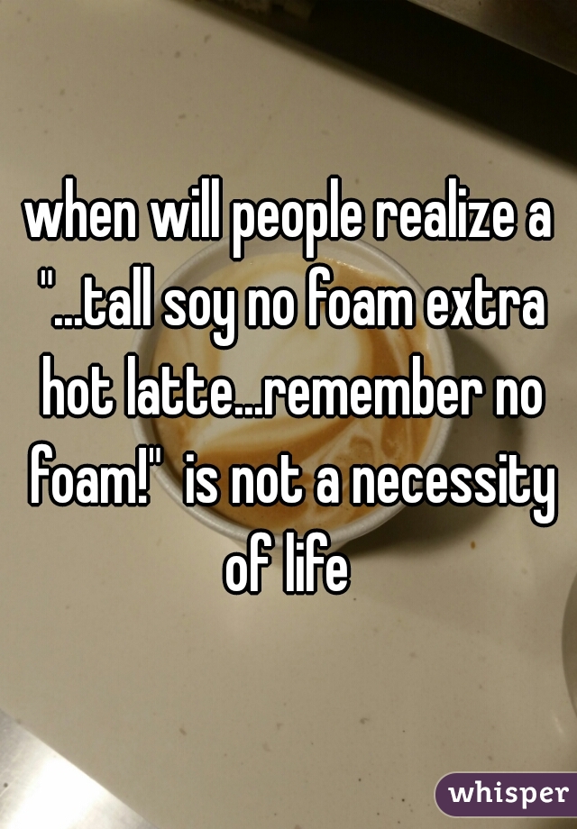 when will people realize a "...tall soy no foam extra hot latte...remember no foam!"  is not a necessity of life 