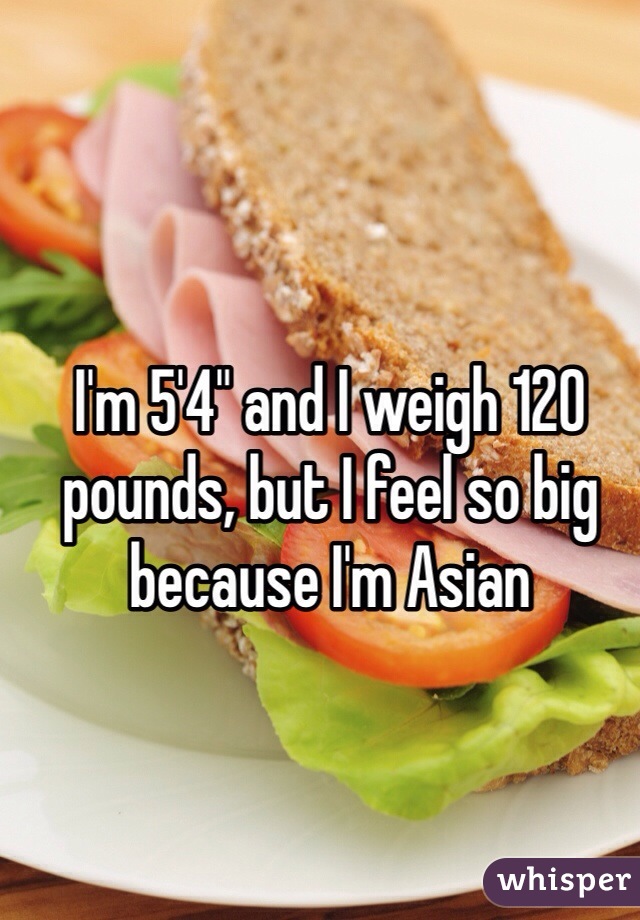 I'm 5'4" and I weigh 120 pounds, but I feel so big because I'm Asian