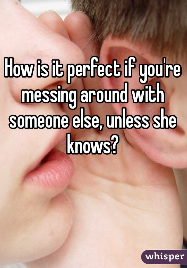 How is it perfect if you're messing around with someone else, unless she knows? 