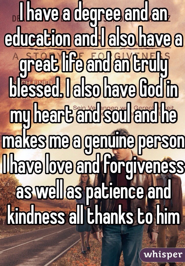 I have a degree and an education and I also have a great life and an truly blessed. I also have God in my heart and soul and he makes me a genuine person I have love and forgiveness as well as patience and kindness all thanks to him 