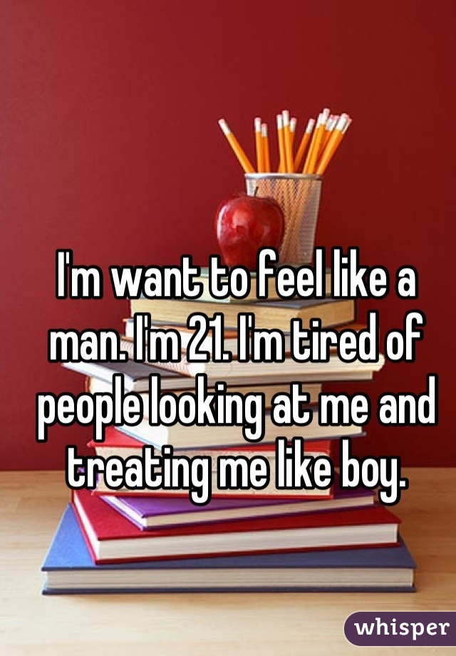 I'm want to feel like a man. I'm 21. I'm tired of people looking at me and treating me like boy.