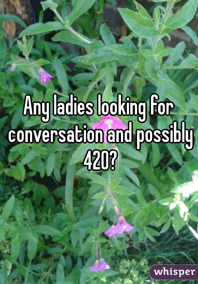 Any ladies looking for conversation and possibly 420?
