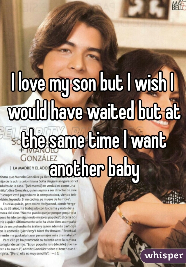 I love my son but I wish I would have waited but at the same time I want another baby