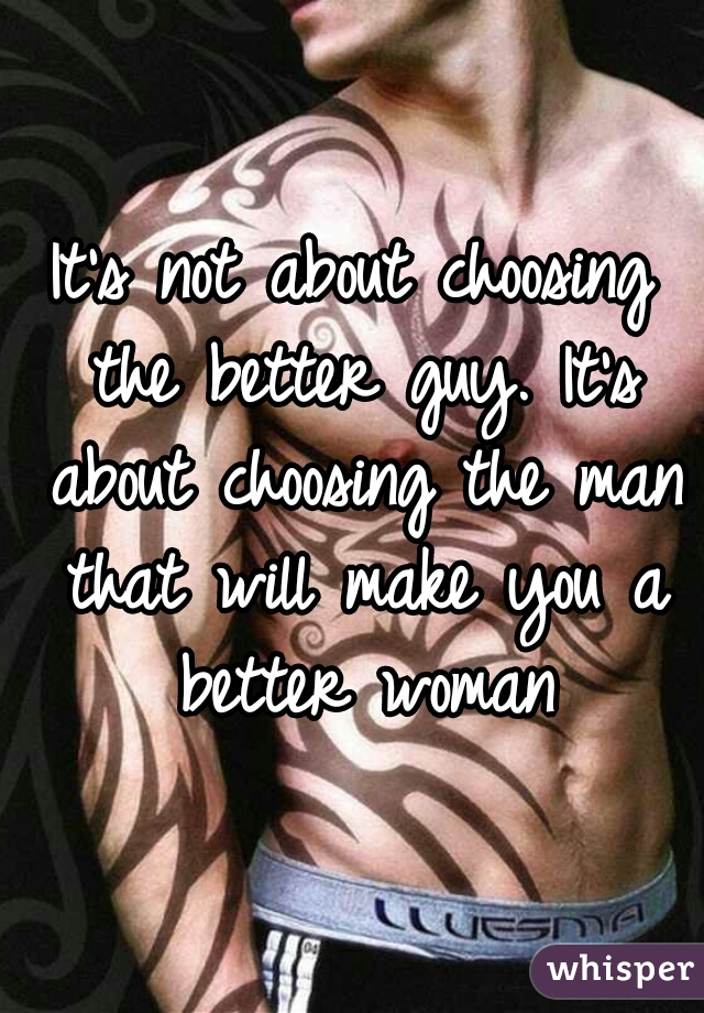 It's not about choosing the better guy. It's about choosing the man that will make you a better woman
