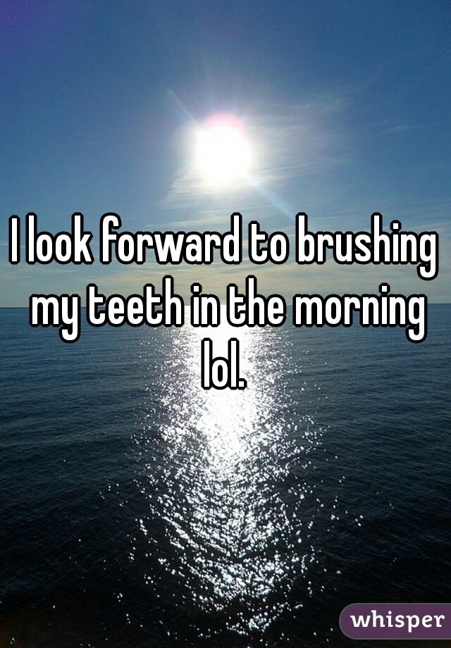I look forward to brushing my teeth in the morning lol. 