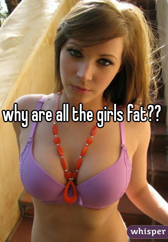 why are all the girls fat?? 

