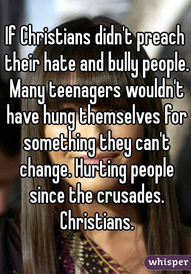 If Christians didn't preach their hate and bully people. Many teenagers wouldn't have hung themselves for something they can't change. Hurting people since the crusades. Christians.