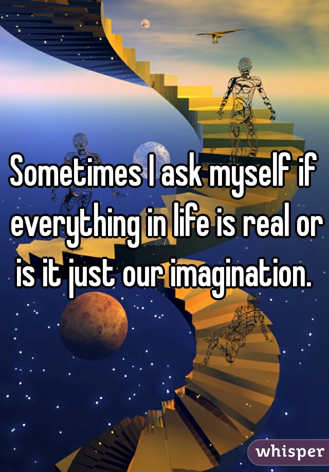 Sometimes I ask myself if everything in life is real or is it just our imagination. 
