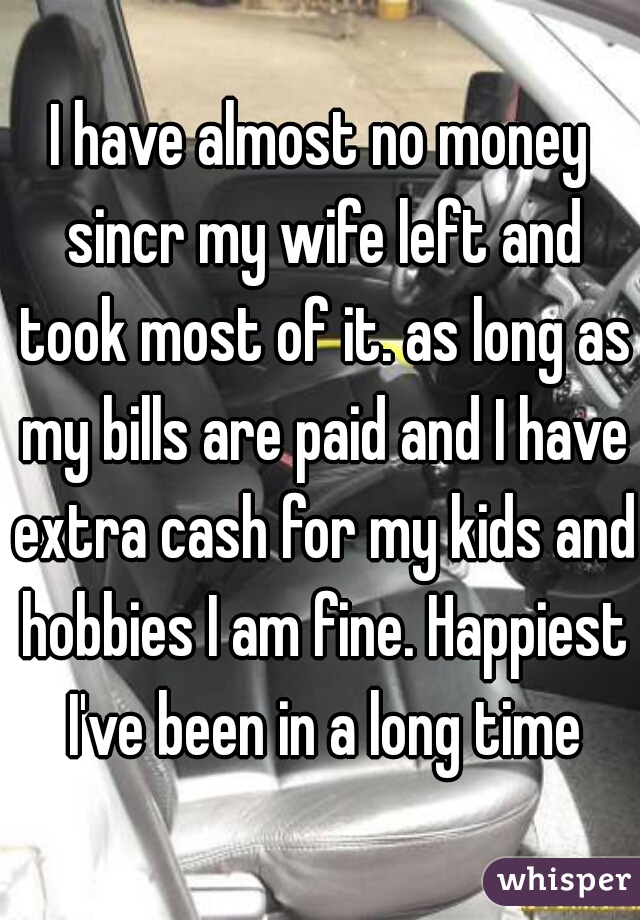 I have almost no money sincr my wife left and took most of it. as long as my bills are paid and I have extra cash for my kids and hobbies I am fine. Happiest I've been in a long time